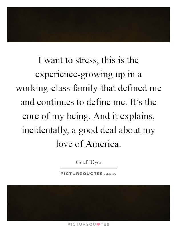 I want to stress, this is the experience-growing up in a working-class family-that defined me and continues to define me. It's the core of my being. And it explains, incidentally, a good deal about my love of America Picture Quote #1