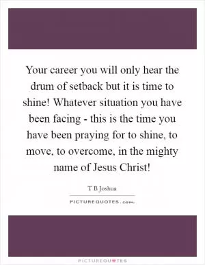 Your career you will only hear the drum of setback but it is time to shine! Whatever situation you have been facing - this is the time you have been praying for to shine, to move, to overcome, in the mighty name of Jesus Christ! Picture Quote #1