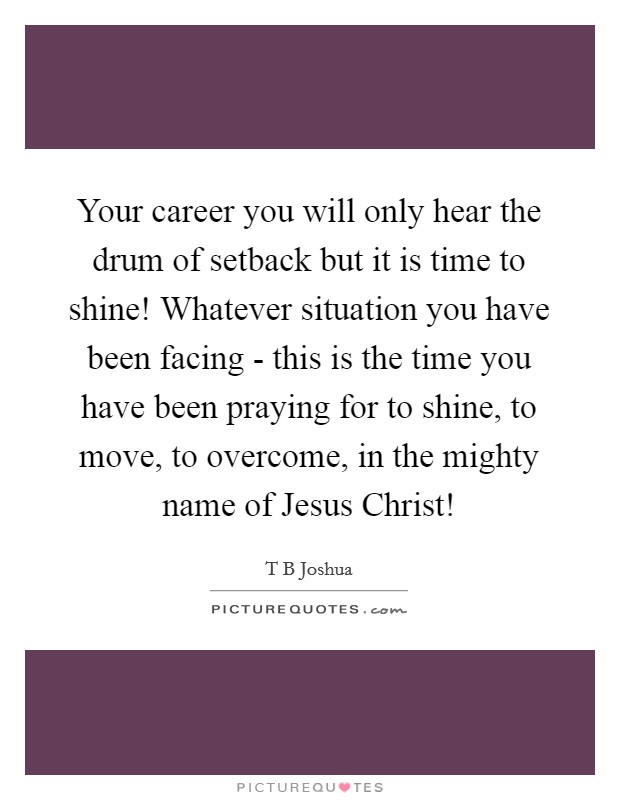 Your career you will only hear the drum of setback but it is time to shine! Whatever situation you have been facing - this is the time you have been praying for to shine, to move, to overcome, in the mighty name of Jesus Christ! Picture Quote #1