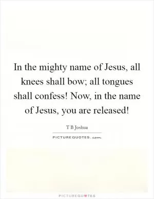In the mighty name of Jesus, all knees shall bow; all tongues shall confess! Now, in the name of Jesus, you are released! Picture Quote #1
