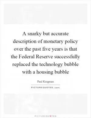 A snarky but accurate description of monetary policy over the past five years is that the Federal Reserve successfully replaced the technology bubble with a housing bubble Picture Quote #1