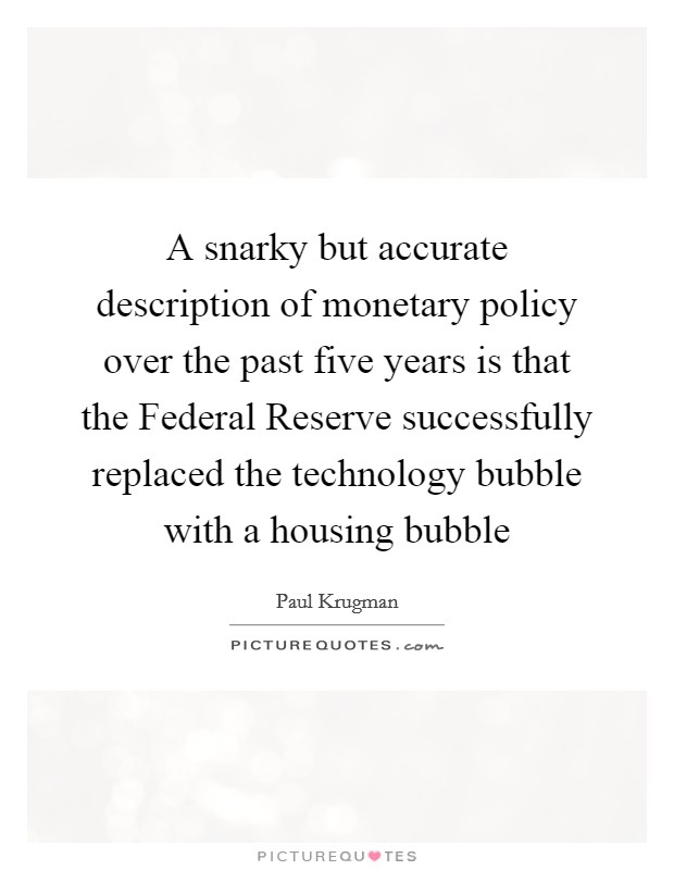 A snarky but accurate description of monetary policy over the past five years is that the Federal Reserve successfully replaced the technology bubble with a housing bubble Picture Quote #1