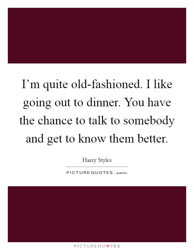 I'm quite old-fashioned. I like going out to dinner. You have the chance to talk to somebody and get to know them better Picture Quote #1