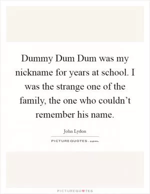 Dummy Dum Dum was my nickname for years at school. I was the strange one of the family, the one who couldn’t remember his name Picture Quote #1