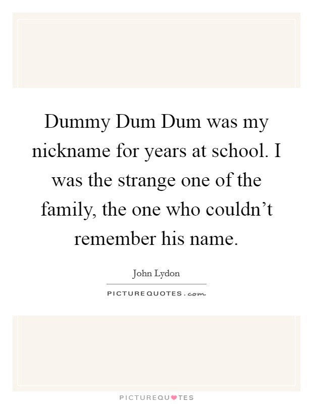Dummy Dum Dum was my nickname for years at school. I was the strange one of the family, the one who couldn't remember his name Picture Quote #1