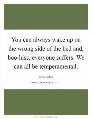 You can always wake up on the wrong side of the bed and, boo-hiss, everyone suffers. We can all be temperamental Picture Quote #1