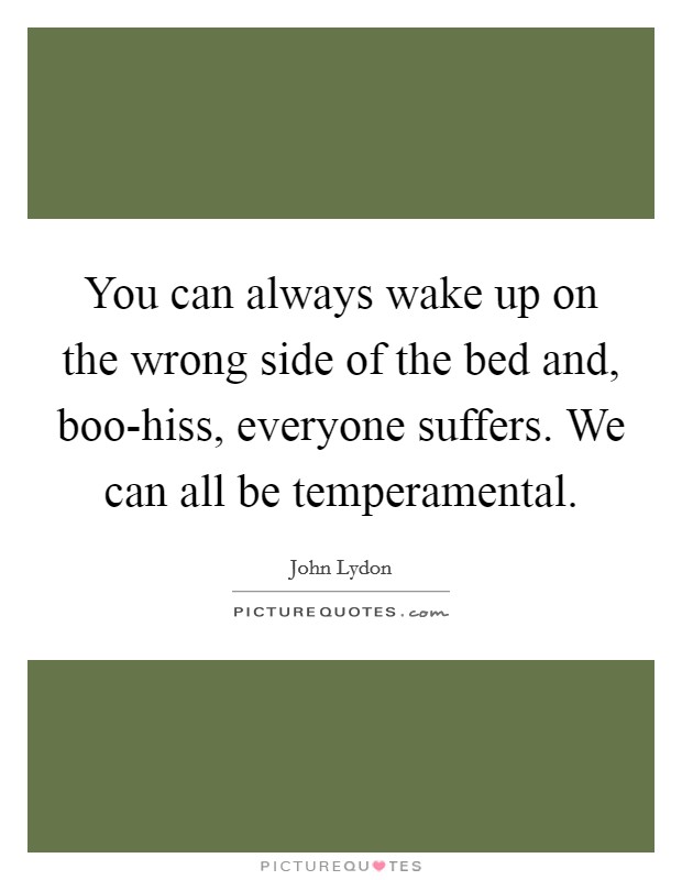 You can always wake up on the wrong side of the bed and, boo-hiss, everyone suffers. We can all be temperamental Picture Quote #1