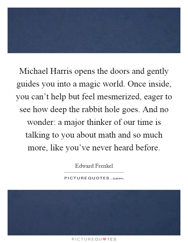 Michael Harris opens the doors and gently guides you into a magic world. Once inside, you can't help but feel mesmerized, eager to see how deep the rabbit hole goes. And no wonder: a major thinker of our time is talking to you about math and so much more, like you've never heard before Picture Quote #1