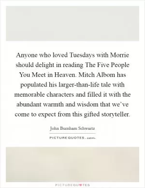Anyone who loved Tuesdays with Morrie should delight in reading The Five People You Meet in Heaven. Mitch Albom has populated his larger-than-life tale with memorable characters and filled it with the abundant warmth and wisdom that we’ve come to expect from this gifted storyteller Picture Quote #1