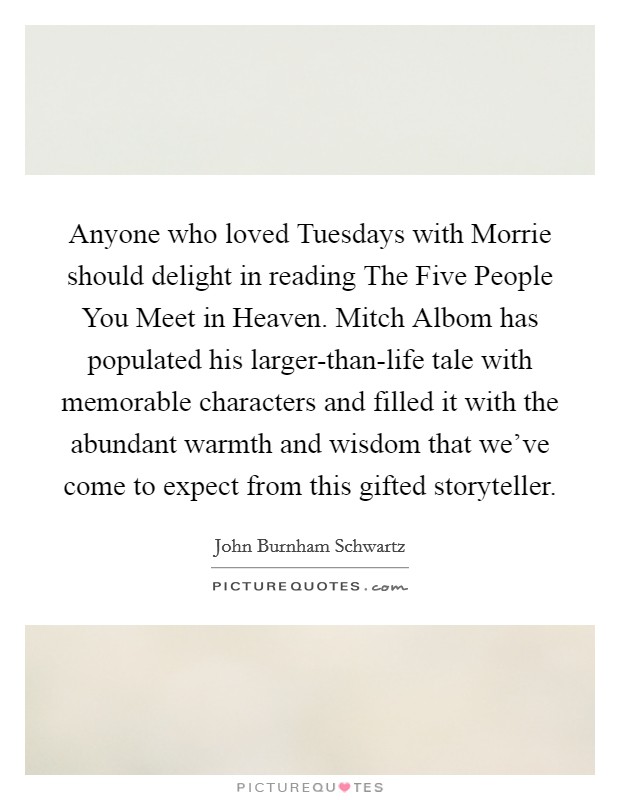Anyone who loved Tuesdays with Morrie should delight in reading The Five People You Meet in Heaven. Mitch Albom has populated his larger-than-life tale with memorable characters and filled it with the abundant warmth and wisdom that we've come to expect from this gifted storyteller Picture Quote #1