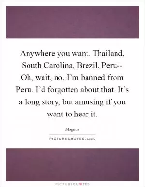 Anywhere you want. Thailand, South Carolina, Brezil, Peru-- Oh, wait, no, I’m banned from Peru. I’d forgotten about that. It’s a long story, but amusing if you want to hear it Picture Quote #1
