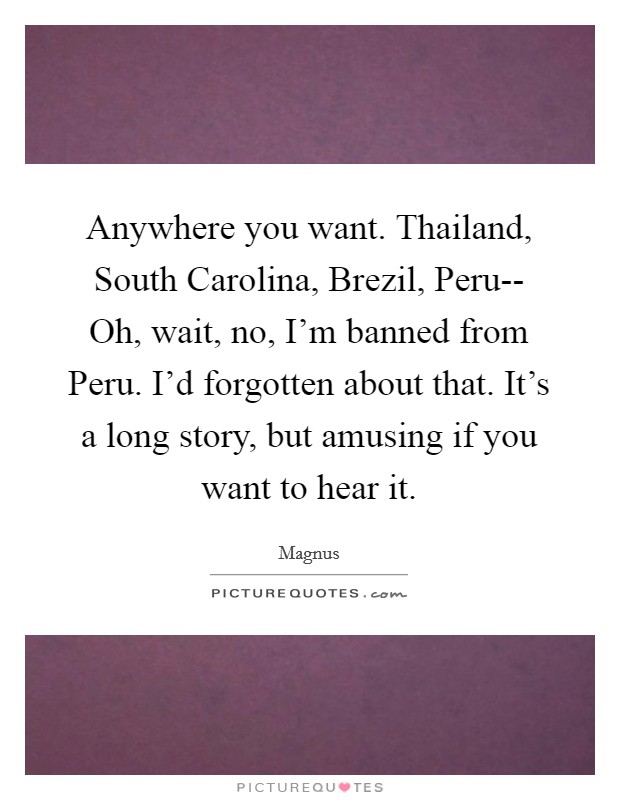 Anywhere you want. Thailand, South Carolina, Brezil, Peru-- Oh, wait, no, I'm banned from Peru. I'd forgotten about that. It's a long story, but amusing if you want to hear it Picture Quote #1