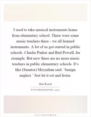I used to take musical instruments home from elementary school. There were some music teachers there - we all learned instruments. A lot of us got started in public schools. Charlie Parker and Bud Powell, for example. But now there are no more music teachers in public elementary schools. It’s like (Senator) Moynihan said, ‘benign neglect.’ Just let it rot and fester Picture Quote #1