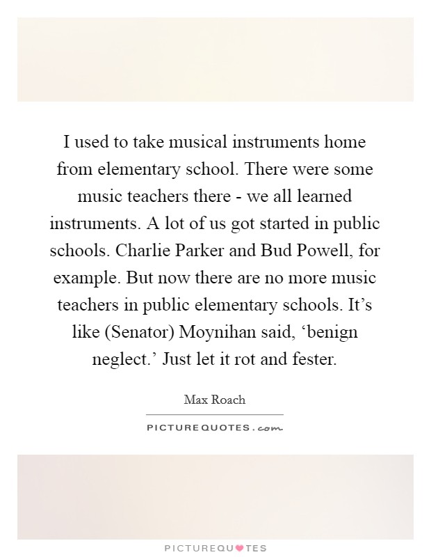 I used to take musical instruments home from elementary school. There were some music teachers there - we all learned instruments. A lot of us got started in public schools. Charlie Parker and Bud Powell, for example. But now there are no more music teachers in public elementary schools. It's like (Senator) Moynihan said, ‘benign neglect.' Just let it rot and fester Picture Quote #1