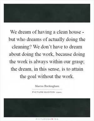 We dream of having a clean house - but who dreams of actually doing the cleaning? We don’t have to dream about doing the work, because doing the work is always within our grasp; the dream, in this sense, is to attain the goal without the work Picture Quote #1