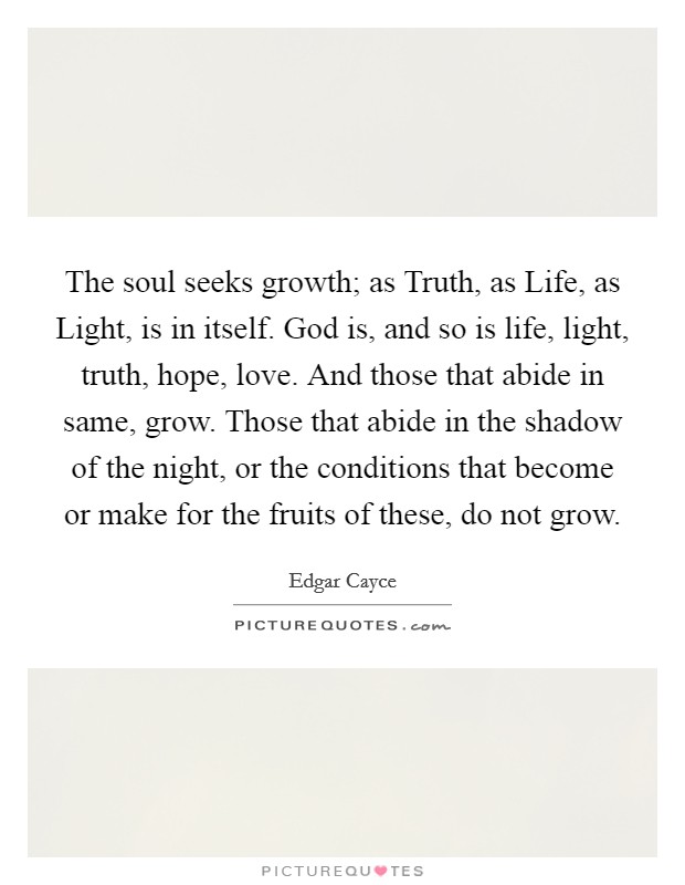 The soul seeks growth; as Truth, as Life, as Light, is in itself. God is, and so is life, light, truth, hope, love. And those that abide in same, grow. Those that abide in the shadow of the night, or the conditions that become or make for the fruits of these, do not grow Picture Quote #1