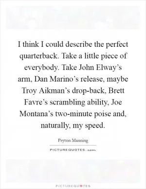 I think I could describe the perfect quarterback. Take a little piece of everybody. Take John Elway’s arm, Dan Marino’s release, maybe Troy Aikman’s drop-back, Brett Favre’s scrambling ability, Joe Montana’s two-minute poise and, naturally, my speed Picture Quote #1
