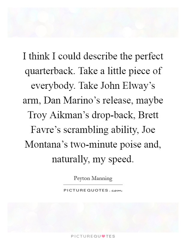 I think I could describe the perfect quarterback. Take a little piece of everybody. Take John Elway's arm, Dan Marino's release, maybe Troy Aikman's drop-back, Brett Favre's scrambling ability, Joe Montana's two-minute poise and, naturally, my speed Picture Quote #1
