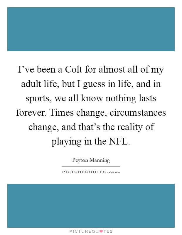 I've been a Colt for almost all of my adult life, but I guess in life, and in sports, we all know nothing lasts forever. Times change, circumstances change, and that's the reality of playing in the NFL Picture Quote #1