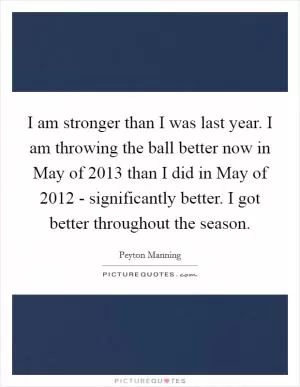 I am stronger than I was last year. I am throwing the ball better now in May of 2013 than I did in May of 2012 - significantly better. I got better throughout the season Picture Quote #1