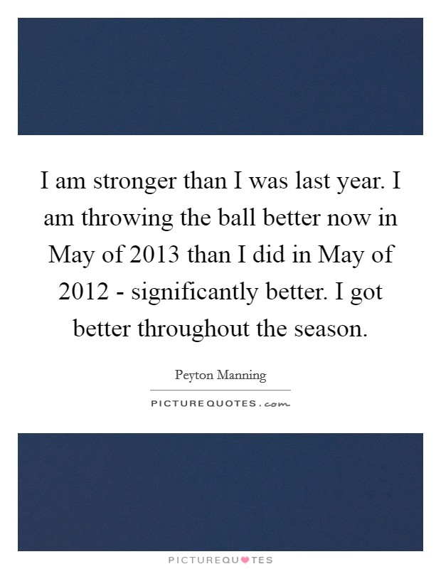I am stronger than I was last year. I am throwing the ball better now in May of 2013 than I did in May of 2012 - significantly better. I got better throughout the season Picture Quote #1