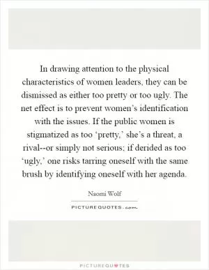 In drawing attention to the physical characteristics of women leaders, they can be dismissed as either too pretty or too ugly. The net effect is to prevent women’s identification with the issues. If the public women is stigmatized as too ‘pretty,’ she’s a threat, a rival--or simply not serious; if derided as too ‘ugly,’ one risks tarring oneself with the same brush by identifying oneself with her agenda Picture Quote #1