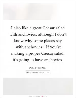 I also like a great Caesar salad with anchovies, although I don’t know why some places say ‘with anchovies.’ If you’re making a proper Caesar salad, it’s going to have anchovies Picture Quote #1
