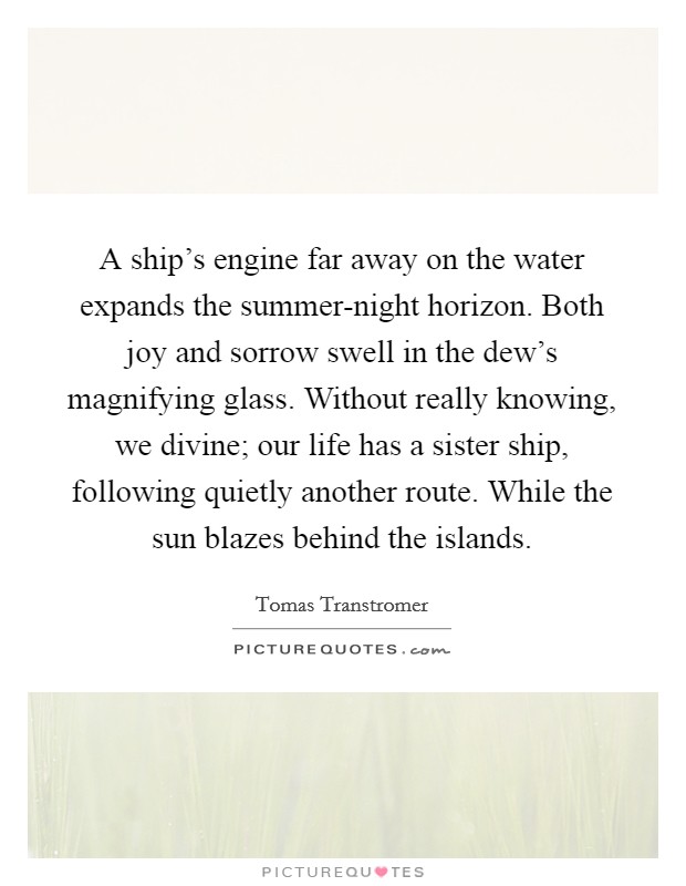 A ship's engine far away on the water expands the summer-night horizon. Both joy and sorrow swell in the dew's magnifying glass. Without really knowing, we divine; our life has a sister ship, following quietly another route. While the sun blazes behind the islands Picture Quote #1