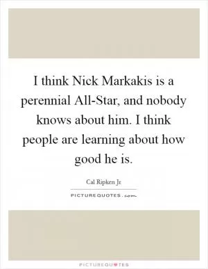 I think Nick Markakis is a perennial All-Star, and nobody knows about him. I think people are learning about how good he is Picture Quote #1
