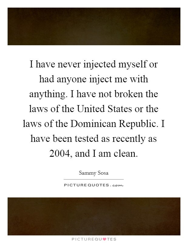 I have never injected myself or had anyone inject me with anything. I have not broken the laws of the United States or the laws of the Dominican Republic. I have been tested as recently as 2004, and I am clean Picture Quote #1
