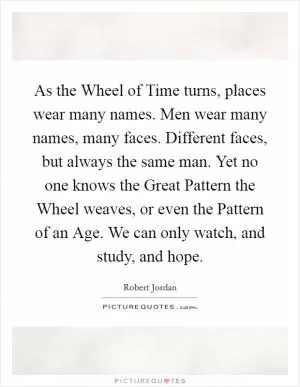 As the Wheel of Time turns, places wear many names. Men wear many names, many faces. Different faces, but always the same man. Yet no one knows the Great Pattern the Wheel weaves, or even the Pattern of an Age. We can only watch, and study, and hope Picture Quote #1