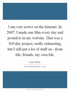I am very active on the Internet. In 2007, I made one film every day and posted it on my website. That was a 365-day project, really exhausting, but I still put a lot of stuff on - from life, friends, my own life Picture Quote #1