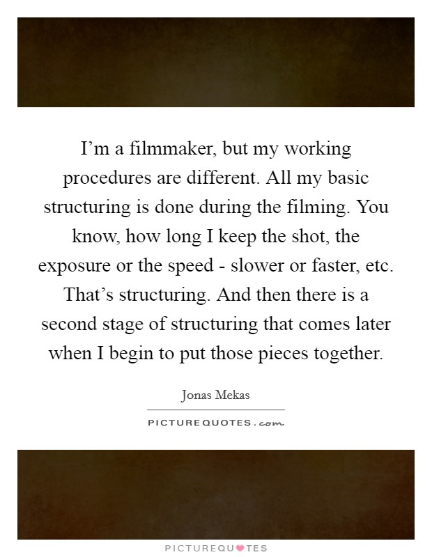 I'm a filmmaker, but my working procedures are different. All my basic structuring is done during the filming. You know, how long I keep the shot, the exposure or the speed - slower or faster, etc. That's structuring. And then there is a second stage of structuring that comes later when I begin to put those pieces together Picture Quote #1