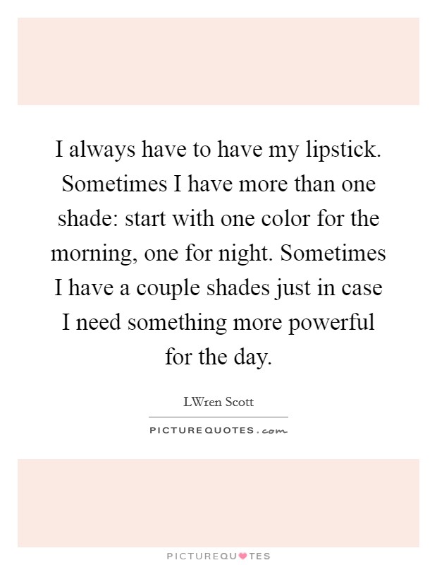 I always have to have my lipstick. Sometimes I have more than one shade: start with one color for the morning, one for night. Sometimes I have a couple shades just in case I need something more powerful for the day Picture Quote #1