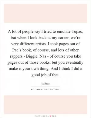 A lot of people say I tried to emulate Tupac, but when I look back at my career, we’re very different artists. I took pages out of Pac’s book, of course, and lots of other rappers - Biggie, Nas - of course you take pages out of those books, but you eventually make it your own thing. And I think I did a good job of that Picture Quote #1