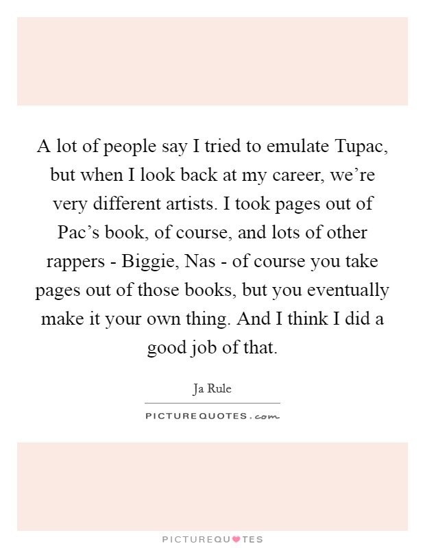A lot of people say I tried to emulate Tupac, but when I look back at my career, we're very different artists. I took pages out of Pac's book, of course, and lots of other rappers - Biggie, Nas - of course you take pages out of those books, but you eventually make it your own thing. And I think I did a good job of that Picture Quote #1