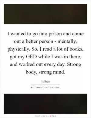 I wanted to go into prison and come out a better person - mentally, physically. So, I read a lot of books, got my GED while I was in there, and worked out every day. Strong body, strong mind Picture Quote #1
