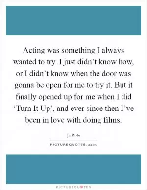 Acting was something I always wanted to try. I just didn’t know how, or I didn’t know when the door was gonna be open for me to try it. But it finally opened up for me when I did ‘Turn It Up’, and ever since then I’ve been in love with doing films Picture Quote #1