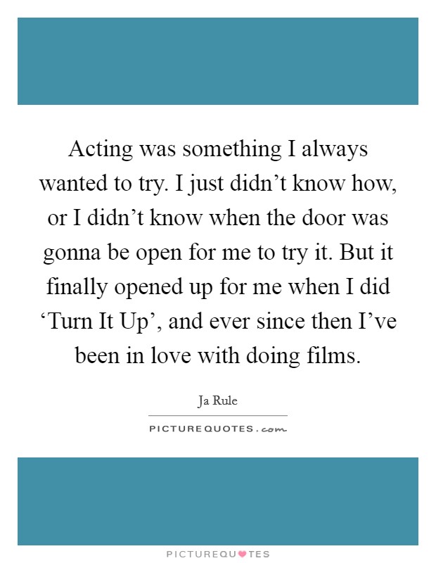 Acting was something I always wanted to try. I just didn't know how, or I didn't know when the door was gonna be open for me to try it. But it finally opened up for me when I did ‘Turn It Up', and ever since then I've been in love with doing films Picture Quote #1