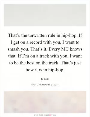 That’s the unwritten rule in hip-hop. If I get on a record with you, I want to smash you. That’s it. Every MC knows that. If I’m on a track with you, I want to be the best on the track. That’s just how it is in hip-hop Picture Quote #1