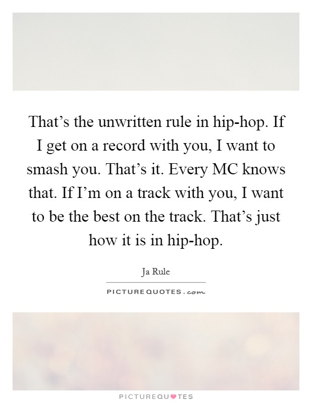 That's the unwritten rule in hip-hop. If I get on a record with you, I want to smash you. That's it. Every MC knows that. If I'm on a track with you, I want to be the best on the track. That's just how it is in hip-hop Picture Quote #1