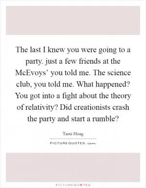 The last I knew you were going to a party. just a few friends at the McEvoys’ you told me. The science club, you told me. What happened? You got into a fight about the theory of relativity? Did creationists crash the party and start a rumble? Picture Quote #1