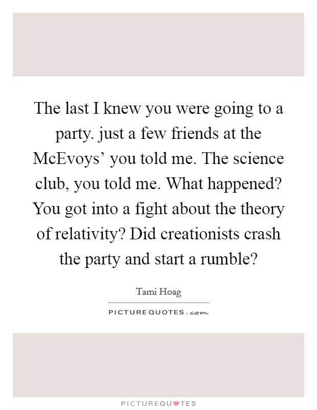 The last I knew you were going to a party. just a few friends at the McEvoys' you told me. The science club, you told me. What happened? You got into a fight about the theory of relativity? Did creationists crash the party and start a rumble? Picture Quote #1