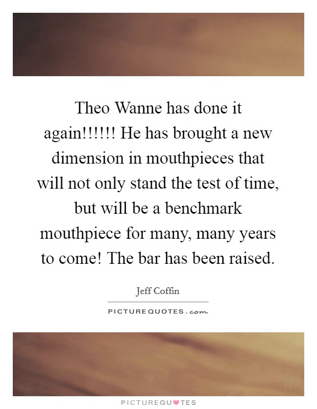 Theo Wanne has done it again!!!!!! He has brought a new dimension in mouthpieces that will not only stand the test of time, but will be a benchmark mouthpiece for many, many years to come! The bar has been raised Picture Quote #1