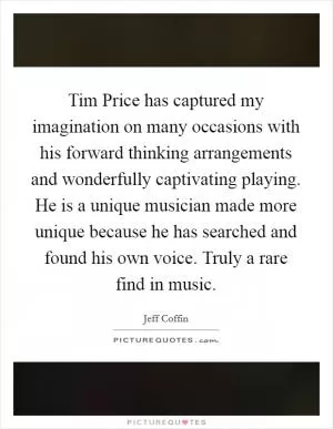 Tim Price has captured my imagination on many occasions with his forward thinking arrangements and wonderfully captivating playing. He is a unique musician made more unique because he has searched and found his own voice. Truly a rare find in music Picture Quote #1