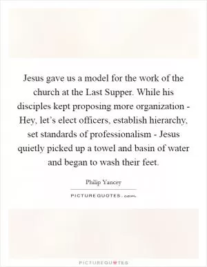 Jesus gave us a model for the work of the church at the Last Supper. While his disciples kept proposing more organization - Hey, let’s elect officers, establish hierarchy, set standards of professionalism - Jesus quietly picked up a towel and basin of water and began to wash their feet Picture Quote #1
