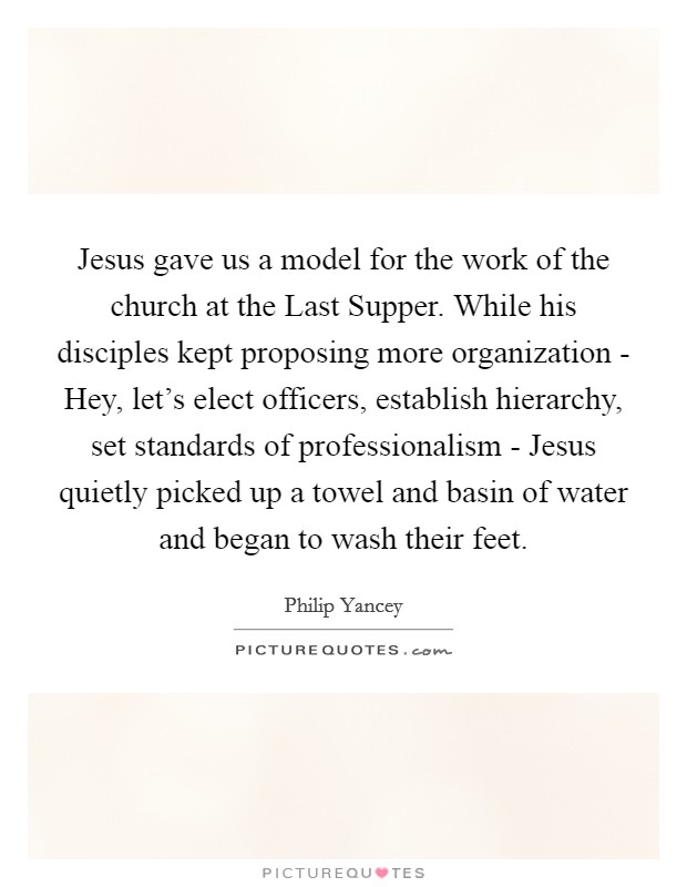 Jesus gave us a model for the work of the church at the Last Supper. While his disciples kept proposing more organization - Hey, let's elect officers, establish hierarchy, set standards of professionalism - Jesus quietly picked up a towel and basin of water and began to wash their feet Picture Quote #1