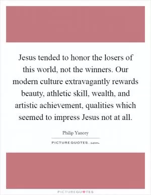 Jesus tended to honor the losers of this world, not the winners. Our modern culture extravagantly rewards beauty, athletic skill, wealth, and artistic achievement, qualities which seemed to impress Jesus not at all Picture Quote #1