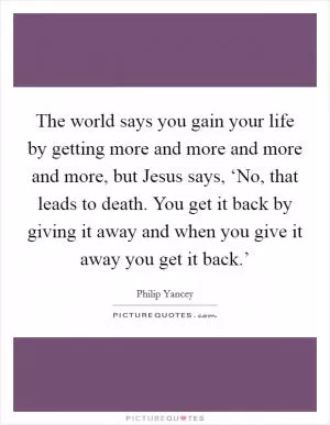 The world says you gain your life by getting more and more and more and more, but Jesus says, ‘No, that leads to death. You get it back by giving it away and when you give it away you get it back.’ Picture Quote #1