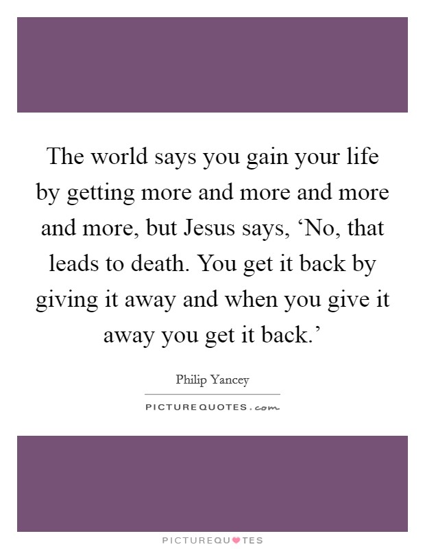 The world says you gain your life by getting more and more and more and more, but Jesus says, ‘No, that leads to death. You get it back by giving it away and when you give it away you get it back.' Picture Quote #1